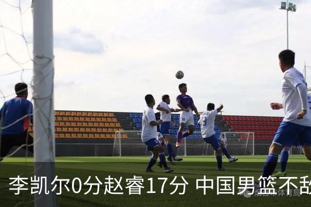 李凯尔0分赵睿17分 中国男篮不敌塞尔维亚